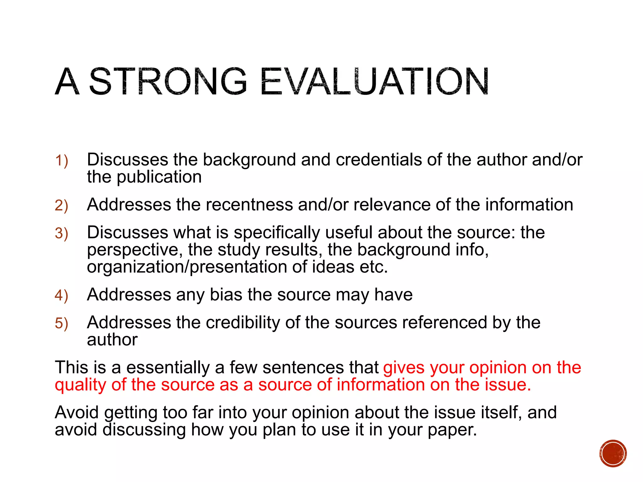 1) Discusses the background and credentials of the author and/or 
the publication 
2) Addresses the recentness and/or relevance of the information 
3) Discusses what is specifically useful about the source: the 
perspective, the study results, the background info, 
organization/presentation of ideas etc. 
4) Addresses any bias the source may have 
5) Addresses the credibility of the sources referenced by the 
author 
This is a essentially a few sentences that gives your opinion on the 
quality of the source as a source of information on the issue. 
Avoid getting too far into your opinion about the issue itself, and 
avoid discussing how you plan to use it in your paper. 
 