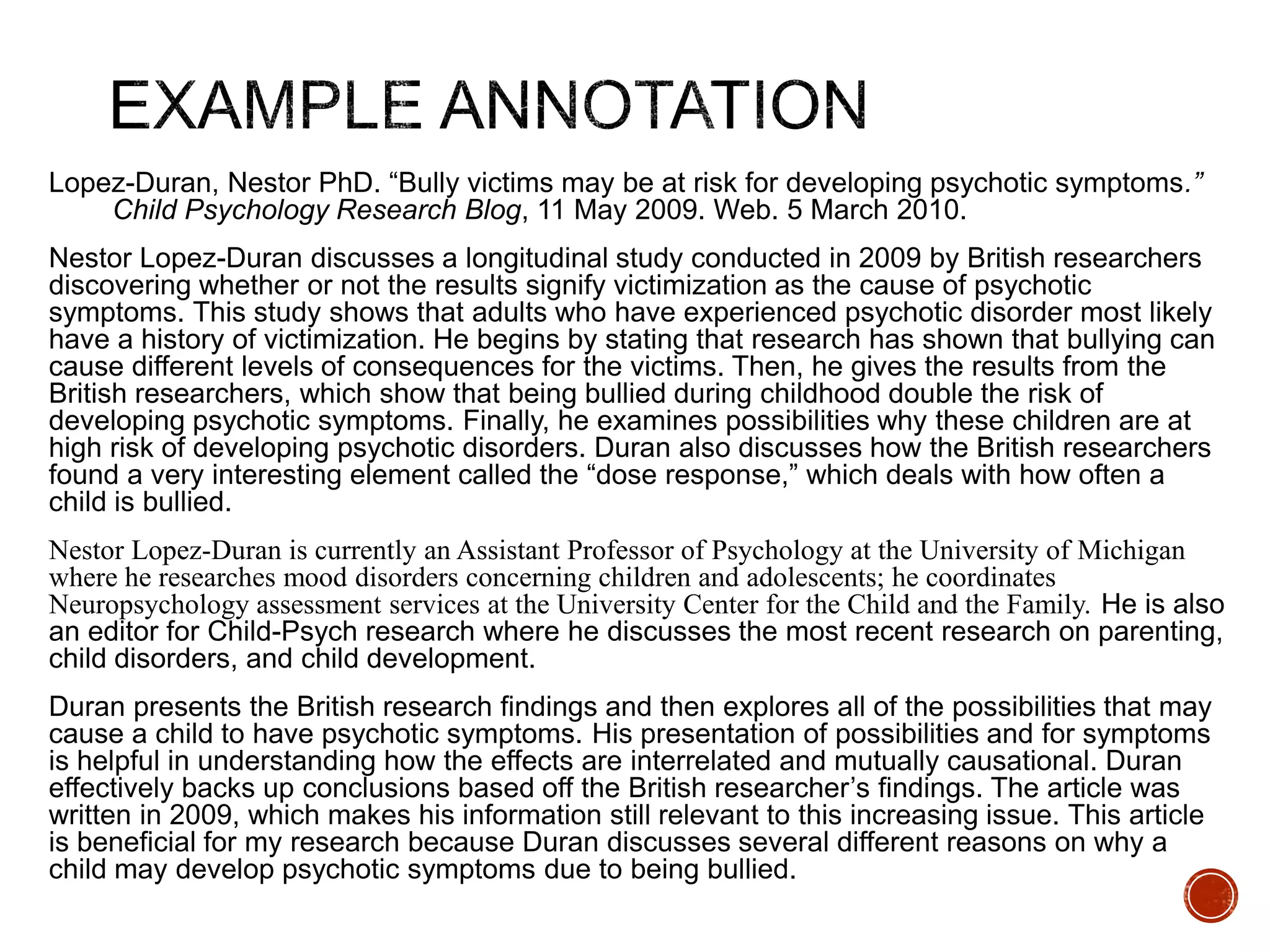 Lopez-Duran, Nestor PhD. “Bully victims may be at risk for developing psychotic symptoms.” 
Child Psychology Research Blog, 11 May 2009. Web. 5 March 2010. 
Nestor Lopez-Duran discusses a longitudinal study conducted in 2009 by British researchers 
discovering whether or not the results signify victimization as the cause of psychotic 
symptoms. This study shows that adults who have experienced psychotic disorder most likely 
have a history of victimization. He begins by stating that research has shown that bullying can 
cause different levels of consequences for the victims. Then, he gives the results from the 
British researchers, which show that being bullied during childhood double the risk of 
developing psychotic symptoms. Finally, he examines possibilities why these children are at 
high risk of developing psychotic disorders. Duran also discusses how the British researchers 
found a very interesting element called the “dose response,” which deals with how often a 
child is bullied. 
Nestor Lopez-Duran is currently an Assistant Professor of Psychology at the University of Michigan 
where he researches mood disorders concerning children and adolescents; he coordinates 
Neuropsychology assessment services at the University Center for the Child and the Family. He is also 
an editor for Child-Psych research where he discusses the most recent research on parenting, 
child disorders, and child development. 
Duran presents the British research findings and then explores all of the possibilities that may 
cause a child to have psychotic symptoms. His presentation of possibilities and for symptoms 
is helpful in understanding how the effects are interrelated and mutually causational. Duran 
effectively backs up conclusions based off the British researcher’s findings. The article was 
written in 2009, which makes his information still relevant to this increasing issue. This article 
is beneficial for my research because Duran discusses several different reasons on why a 
child may develop psychotic symptoms due to being bullied. 
 