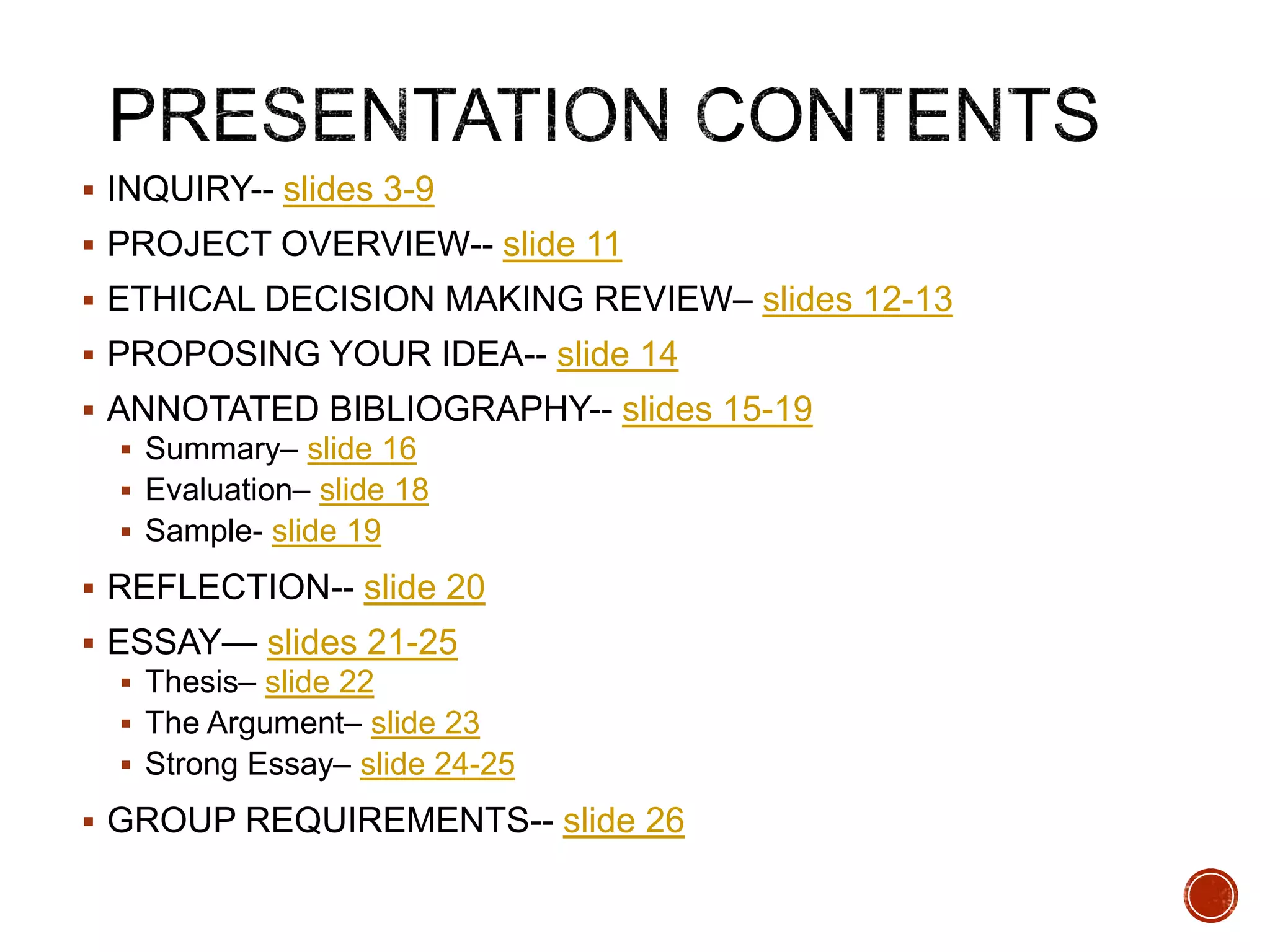 INQUIRY-- slides 3-9 
 PROJECT OVERVIEW-- slide 11 
 ETHICAL DECISION MAKING REVIEW– slides 12-13 
 PROPOSING YOUR IDEA-- slide 14 
 ANNOTATED BIBLIOGRAPHY-- slides 15-19 
 Summary– slide 16 
 Evaluation– slide 18 
 Sample- slide 19 
 REFLECTION-- slide 20 
 ESSAY— slides 21-25 
 Thesis– slide 22 
 The Argument– slide 23 
 Strong Essay– slide 24-25 
 GROUP REQUIREMENTS-- slide 26 
 