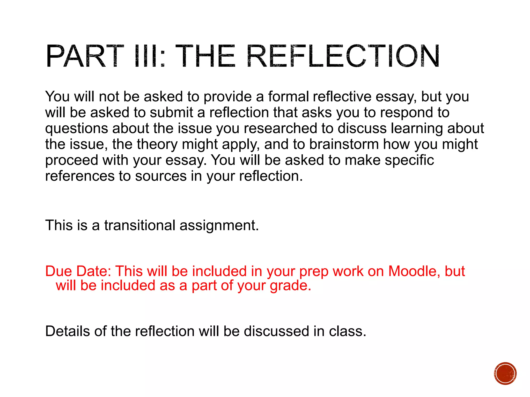 You will not be asked to provide a formal reflective essay, but you 
will be asked to submit a reflection that asks you to respond to 
questions about the issue you researched to discuss learning about 
the issue, the theory might apply, and to brainstorm how you might 
proceed with your essay. You will be asked to make specific 
references to sources in your reflection. 
This is a transitional assignment. 
Due Date: This will be included in your prep work on Moodle, but 
will be included as a part of your grade. 
Details of the reflection will be discussed in class. 
 