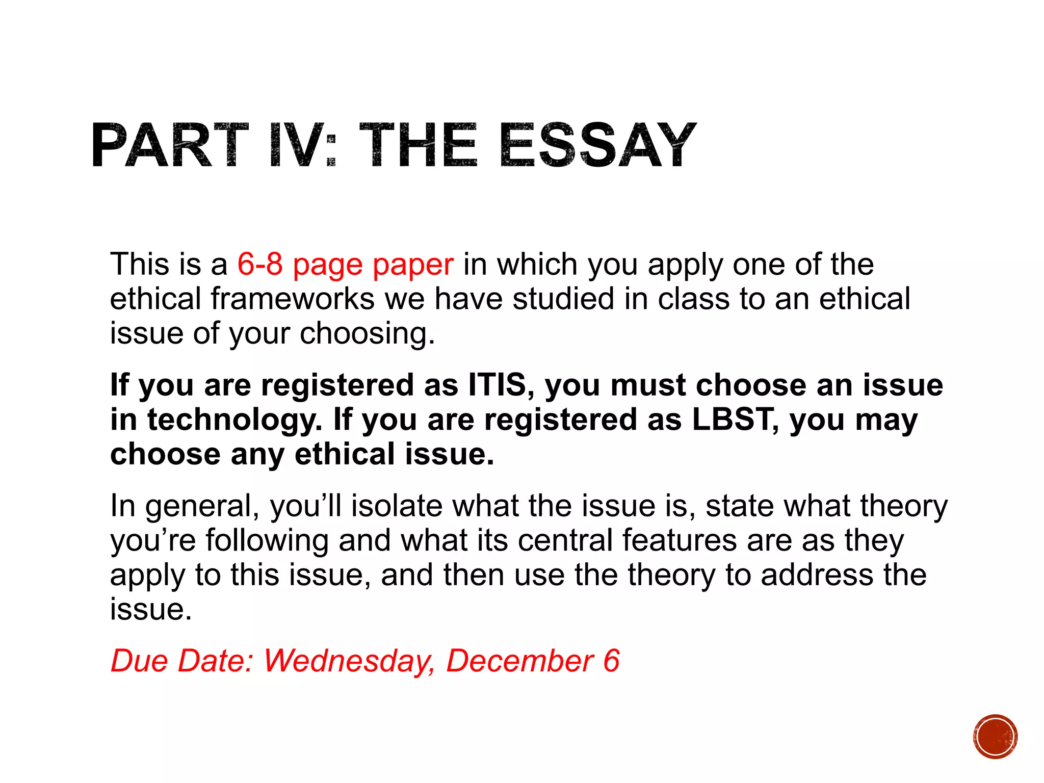 This is a 6-8 page paper in which you apply one of the 
ethical frameworks we have studied in class to an ethical 
issue of your choosing. 
If you are registered as ITIS, you must choose an issue 
in technology. If you are registered as LBST, you may 
choose any ethical issue. 
In general, you’ll isolate what the issue is, state what theory 
you’re following and what its central features are as they 
apply to this issue, and then use the theory to address the 
issue. 
Due Date: Wednesday, December 6 
 