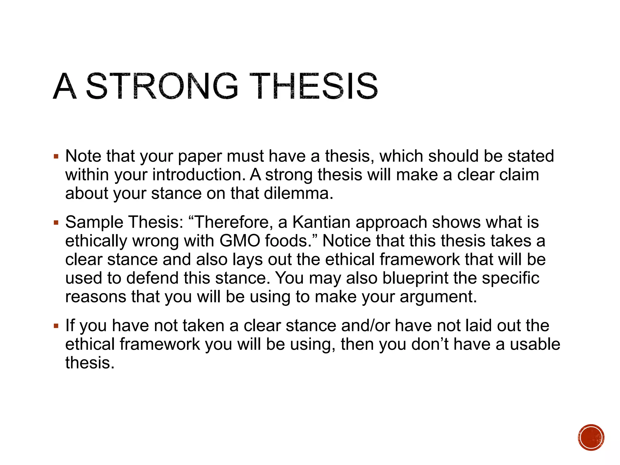  Note that your paper must have a thesis, which should be stated 
within your introduction. A strong thesis will make a clear claim 
about your stance on that dilemma. 
 Sample Thesis: “Therefore, a Kantian approach shows what is 
ethically wrong with GMO foods.” Notice that this thesis takes a 
clear stance and also lays out the ethical framework that will be 
used to defend this stance. You may also blueprint the specific 
reasons that you will be using to make your argument. 
 If you have not taken a clear stance and/or have not laid out the 
ethical framework you will be using, then you don’t have a usable 
thesis. 
 
