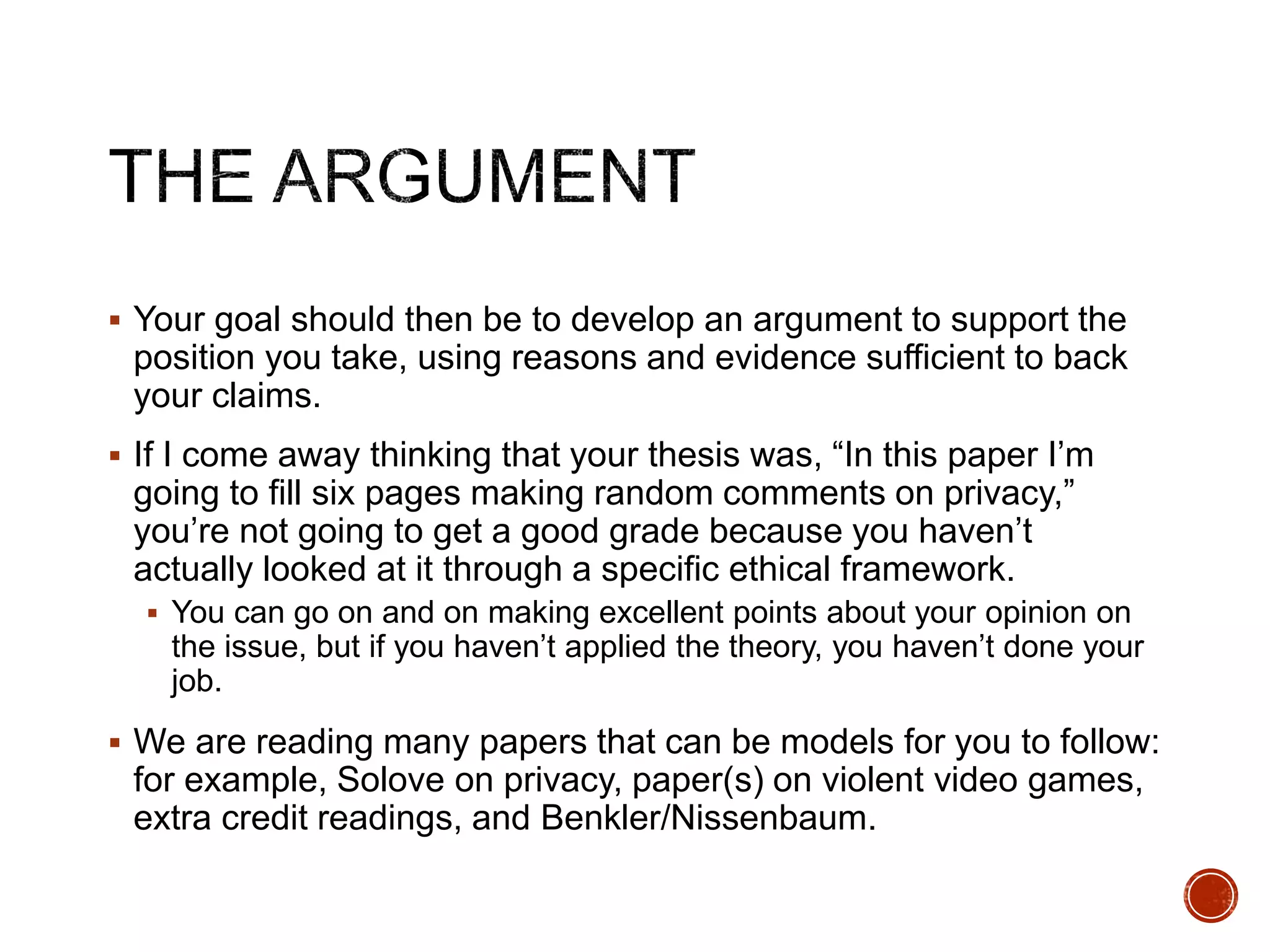  Your goal should then be to develop an argument to support the 
position you take, using reasons and evidence sufficient to back 
your claims. 
 If I come away thinking that your thesis was, “In this paper I’m 
going to fill six pages making random comments on privacy,” 
you’re not going to get a good grade because you haven’t 
actually looked at it through a specific ethical framework. 
 You can go on and on making excellent points about your opinion on 
the issue, but if you haven’t applied the theory, you haven’t done your 
job. 
 We are reading many papers that can be models for you to follow: 
for example, Solove on privacy, paper(s) on violent video games, 
extra credit readings, and Benkler/Nissenbaum. 
 