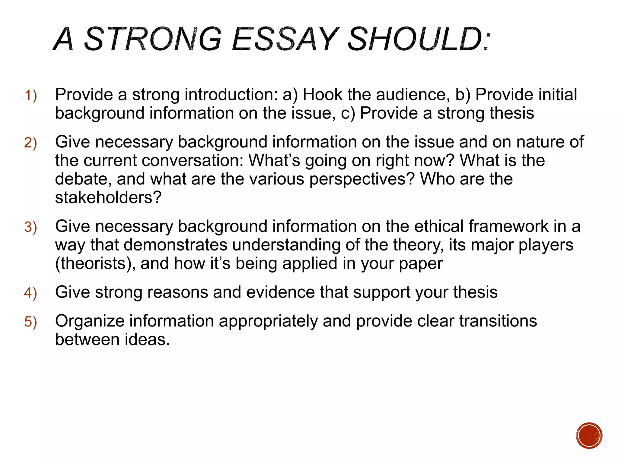 1) Provide a strong introduction: a) Hook the audience, b) Provide initial 
background information on the issue, c) Provide a strong thesis 
2) Give necessary background information on the issue and on nature of 
the current conversation: What’s going on right now? What is the 
debate, and what are the various perspectives? Who are the 
stakeholders? 
3) Give necessary background information on the ethical framework in a 
way that demonstrates understanding of the theory, its major players 
(theorists), and how it’s being applied in your paper 
4) Give strong reasons and evidence that support your thesis 
5) Organize information appropriately and provide clear transitions 
between ideas. 
 