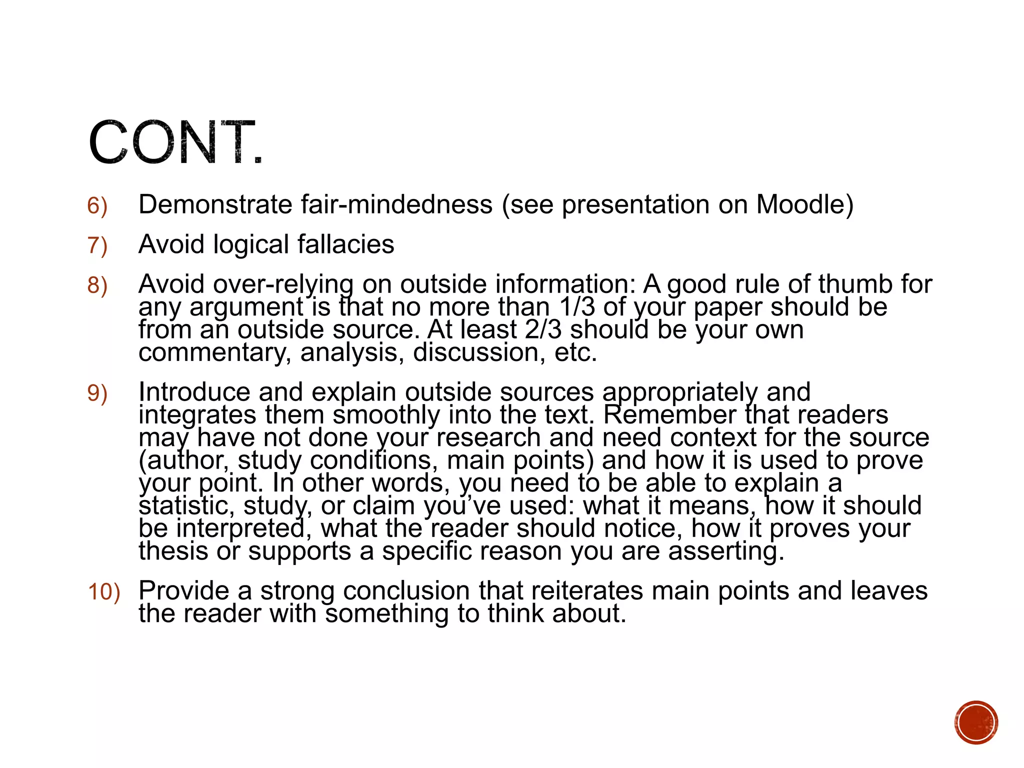 6) Demonstrate fair-mindedness (see presentation on Moodle) 
7) Avoid logical fallacies 
8) Avoid over-relying on outside information: A good rule of thumb for 
any argument is that no more than 1/3 of your paper should be 
from an outside source. At least 2/3 should be your own 
commentary, analysis, discussion, etc. 
9) Introduce and explain outside sources appropriately and 
integrates them smoothly into the text. Remember that readers 
may have not done your research and need context for the source 
(author, study conditions, main points) and how it is used to prove 
your point. In other words, you need to be able to explain a 
statistic, study, or claim you’ve used: what it means, how it should 
be interpreted, what the reader should notice, how it proves your 
thesis or supports a specific reason you are asserting. 
10) Provide a strong conclusion that reiterates main points and leaves 
the reader with something to think about. 
 