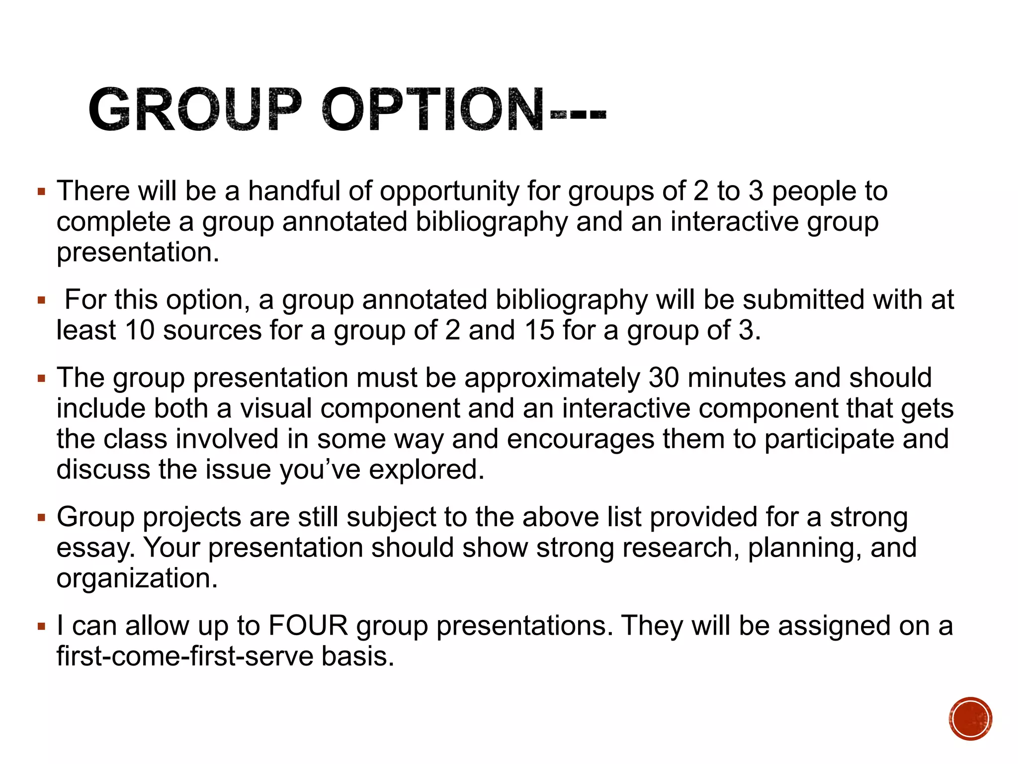  There will be a handful of opportunity for groups of 2 to 3 people to 
complete a group annotated bibliography and an interactive group 
presentation. 
 For this option, a group annotated bibliography will be submitted with at 
least 10 sources for a group of 2 and 15 for a group of 3. 
 The group presentation must be approximately 30 minutes and should 
include both a visual component and an interactive component that gets 
the class involved in some way and encourages them to participate and 
discuss the issue you’ve explored. 
 Group projects are still subject to the above list provided for a strong 
essay. Your presentation should show strong research, planning, and 
organization. 
 I can allow up to FOUR group presentations. They will be assigned on a 
first-come-first-serve basis. 
 