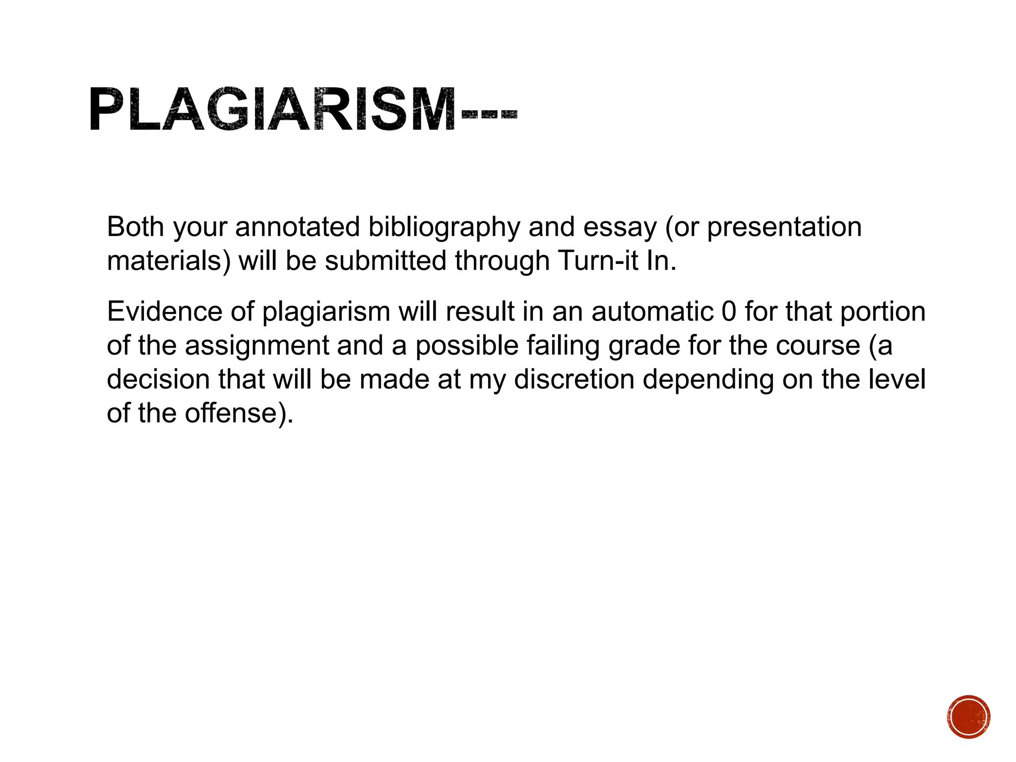 Both your annotated bibliography and essay (or presentation 
materials) will be submitted through Turn-it In. 
Evidence of plagiarism will result in an automatic 0 for that portion 
of the assignment and a possible failing grade for the course (a 
decision that will be made at my discretion depending on the level 
of the offense). 
 