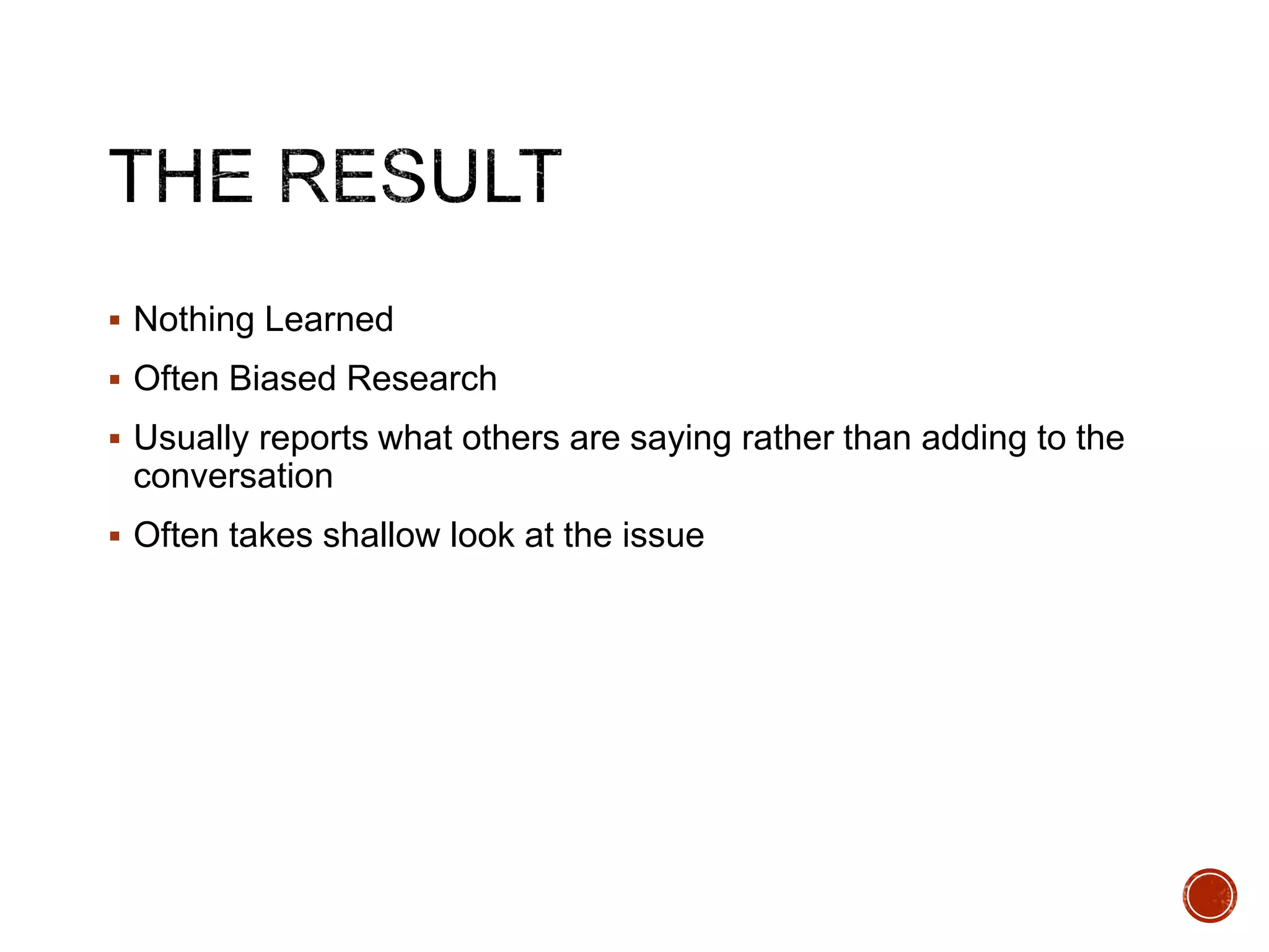  Nothing Learned 
 Often Biased Research 
 Usually reports what others are saying rather than adding to the 
conversation 
 Often takes shallow look at the issue 
 