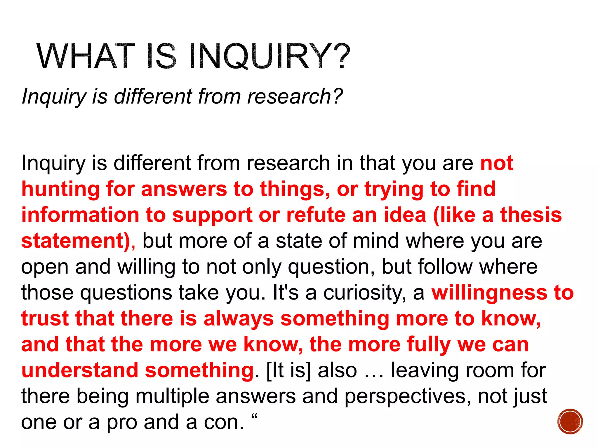 Inquiry is different from research? 
Inquiry is different from research in that you are not 
hunting for answers to things, or trying to find 
information to support or refute an idea (like a thesis 
statement), but more of a state of mind where you are 
open and willing to not only question, but follow where 
those questions take you. It's a curiosity, a willingness to 
trust that there is always something more to know, 
and that the more we know, the more fully we can 
understand something. [It is] also … leaving room for 
there being multiple answers and perspectives, not just 
one or a pro and a con. “ 
 