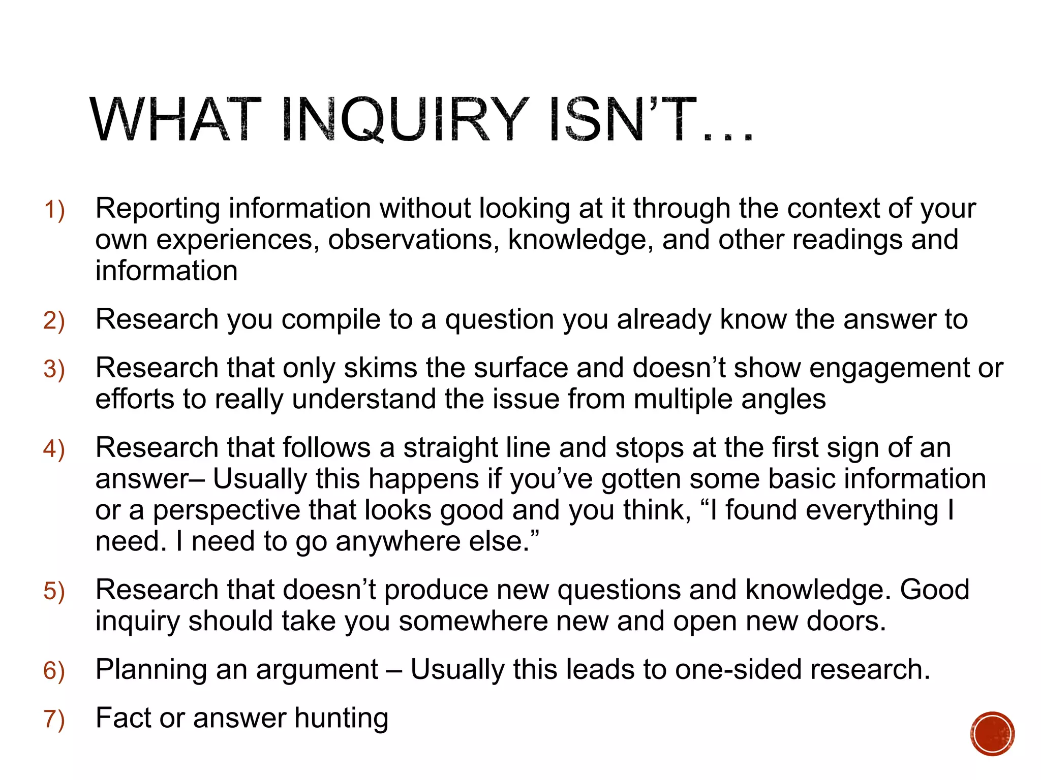 1) Reporting information without looking at it through the context of your 
own experiences, observations, knowledge, and other readings and 
information 
2) Research you compile to a question you already know the answer to 
3) Research that only skims the surface and doesn’t show engagement or 
efforts to really understand the issue from multiple angles 
4) Research that follows a straight line and stops at the first sign of an 
answer– Usually this happens if you’ve gotten some basic information 
or a perspective that looks good and you think, “I found everything I 
need. I need to go anywhere else.” 
5) Research that doesn’t produce new questions and knowledge. Good 
inquiry should take you somewhere new and open new doors. 
6) Planning an argument – Usually this leads to one-sided research. 
7) Fact or answer hunting 
 