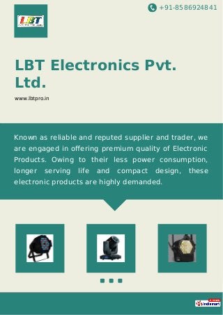 +91-8586924841
LBT Electronics Pvt.
Ltd.
www.lbtpro.in
Known as reliable and reputed supplier and trader, we
are engaged in oﬀering premium quality of Electronic
Products. Owing to their less power consumption,
longer serving life and compact design, these
electronic products are highly demanded.
 