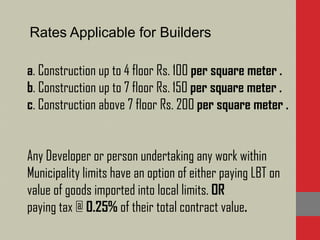 Rates Applicable for Builders
a. Construction up to 4 floor Rs. 100 per square meter .
b. Construction up to 7 floor Rs. 150 per square meter .
c. Construction above 7 floor Rs. 200 per square meter .
Any Developer or person undertaking any work within
Municipality limits have an option of either paying LBT on
value of goods imported into local limits. OR
paying tax @ 0.25% of their total contract value.
 