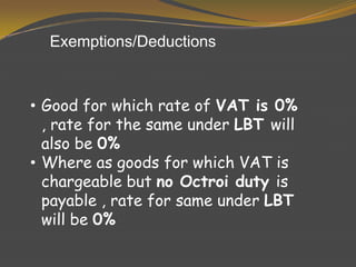 • Good for which rate of VAT is 0%
, rate for the same under LBT will
also be 0%
• Where as goods for which VAT is
chargeable but no Octroi duty is
payable , rate for same under LBT
will be 0%
Exemptions/Deductions
 