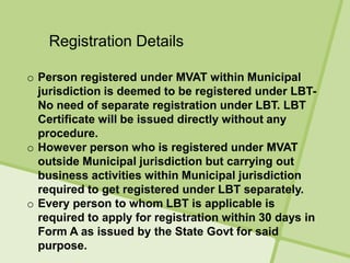 Registration Details
o Person registered under MVAT within Municipal
jurisdiction is deemed to be registered under LBT-
No need of separate registration under LBT. LBT
Certificate will be issued directly without any
procedure.
o However person who is registered under MVAT
outside Municipal jurisdiction but carrying out
business activities within Municipal jurisdiction
required to get registered under LBT separately.
o Every person to whom LBT is applicable is
required to apply for registration within 30 days in
Form A as issued by the State Govt for said
purpose.
 