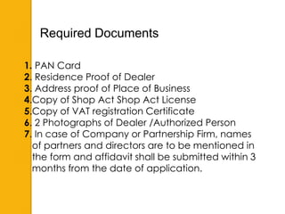 1. PAN Card
2. Residence Proof of Dealer
3. Address proof of Place of Business
4.Copy of Shop Act Shop Act License
5.Copy of VAT registration Certificate
6. 2 Photographs of Dealer /Authorized Person
7. In case of Company or Partnership Firm, names
of partners and directors are to be mentioned in
the form and affidavit shall be submitted within 3
months from the date of application.
Required Documents
 