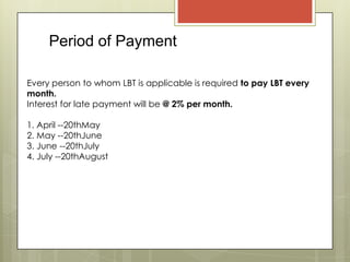 Period of Payment
Every person to whom LBT is applicable is required to pay LBT every
month.
Interest for late payment will be @ 2% per month.
1. April --20thMay
2. May --20thJune
3. June --20thJuly
4. July --20thAugust
 