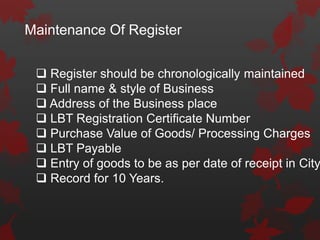 Maintenance Of Register
 Register should be chronologically maintained
 Full name & style of Business
 Address of the Business place
 LBT Registration Certificate Number
 Purchase Value of Goods/ Processing Charges
 LBT Payable
 Entry of goods to be as per date of receipt in City
 Record for 10 Years.
 