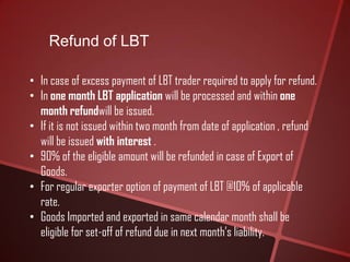 Refund of LBT
• In case of excess payment of LBT trader required to apply for refund.
• In one month LBT application will be processed and within one
month refundwill be issued.
• If it is not issued within two month from date of application , refund
will be issued with interest .
• 90% of the eligible amount will be refunded in case of Export of
Goods.
• For regular exporter option of payment of LBT @10% of applicable
rate.
• Goods Imported and exported in same calendar month shall be
eligible for set-off of refund due in next month’s liability.
 