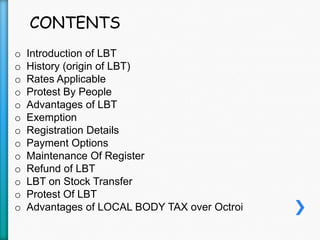 CONTENTS
o Introduction of LBT
o History (origin of LBT)
o Rates Applicable
o Protest By People
o Advantages of LBT
o Exemption
o Registration Details
o Payment Options
o Maintenance Of Register
o Refund of LBT
o LBT on Stock Transfer
o Protest Of LBT
o Advantages of LOCAL BODY TAX over Octroi
 