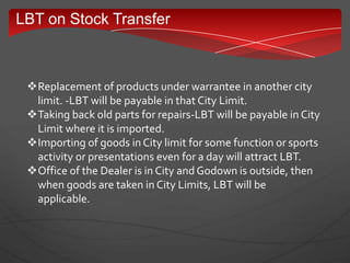 LBT on Stock Transfer
Replacement of products under warrantee in another city
limit. -LBT will be payable in that City Limit.
Taking back old parts for repairs-LBT will be payable in City
Limit where it is imported.
Importing of goods in City limit for some function or sports
activity or presentations even for a day will attract LBT.
Office of the Dealer is in City and Godown is outside, then
when goods are taken in City Limits, LBT will be
applicable.
 
