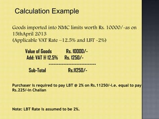 Calculation Example
Goods imported into NMC limits worth Rs. 10000/-as on
15thApril 2013
(Applicable VAT Rate –12.5% and LBT -2%)
Value of Goods Rs. 10000/-
Add: VAT @ 12.5% Rs. 1250/-
-----------------------------
Sub-Total Rs.11250/-
Purchaser is required to pay LBT @ 2% on Rs.11250/-i.e. equal to pay
Rs.225/-in Challan
Note: LBT Rate is assumed to be 2%.
 