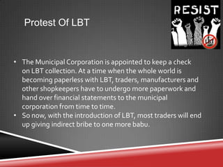 Protest Of LBT
• The Municipal Corporation is appointed to keep a check
on LBT collection. At a time when the whole world is
becoming paperless with LBT, traders, manufacturers and
other shopkeepers have to undergo more paperwork and
hand over financial statements to the municipal
corporation from time to time.
• So now, with the introduction of LBT, most traders will end
up giving indirect bribe to one more babu.
 