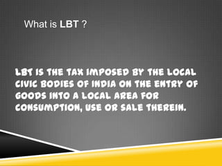 What is LBT ?
LBT is the tax imposed by the local
civic bodies of India on the entry of
goods into a local area for
consumption, use or sale therein.
 
