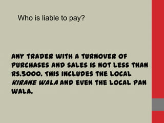 Who is liable to pay?
Any trader with a turnover of
purchases and sales is not less than
Rs.5000. This includes the local
kirane wala and even the local pan
wala.
 