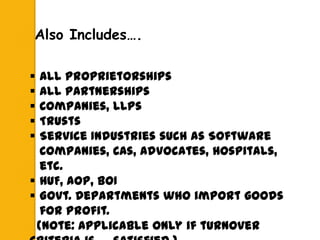  All Proprietorships
 All Partnerships
 Companies, LLPs
 Trusts
 Service Industries such as Software
Companies, CAs, Advocates, Hospitals,
etc.
 HUF, AOP, BOI
 Govt. Departments who import goods
for Profit.
(Note: Applicable only if turnover
Also Includes….
 