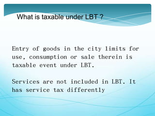 What is taxable under LBT ?
Entry of goods in the city limits for
use, consumption or sale therein is
taxable event under LBT.
Services are not included in LBT. It
has service tax differently
 