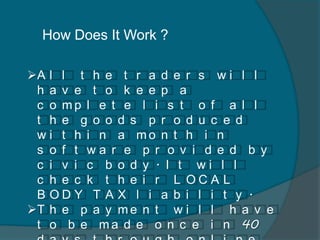 How Does It Work ?
A l l t h e t r a d e r s w i l l
h a v e t o k e e p a
c o m p l e t e l i s t o f a l l
t h e g o o d s p r o d u c e d
w i t h i n a m o n t h i n
s o f t w a r e p r o v i d e d b y
c i v i c b o d y . I t w i l l
c h e c k t h e i r L O C A L
B O D Y T A X l i a b i l i t y .
T h e p a y m e n t w i l l h a v e
t o b e m a d e o n c e i n 40
 