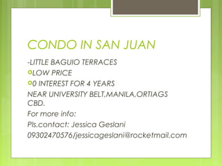 CONDO IN SAN JUAN
-LITTLE BAGUIO TERRACES
LOW PRICE
0 INTEREST FOR 4 YEARS
NEAR UNIVERSITY BELT,MANILA,ORTIAGS
CBD.
For more info:
Pls.contact: Jessica Geslani
09302470576/jessicageslani@rocketmail.com
 