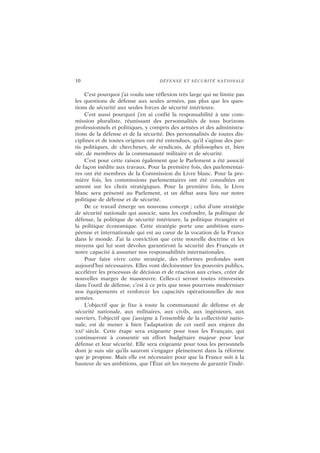 10 DÉFENSE ET SÉCURITÉ NATIONALE
C’est pourquoi j’ai voulu une réflexion très large qui ne limite pas
les questions de défense aux seules armées, pas plus que les ques-
tions de sécurité aux seules forces de sécurité intérieure.
C’est aussi pourquoi j’en ai confié la responsabilité à une com-
mission pluraliste, réunissant des personnalités de tous horizons
professionnels et politiques, y compris des armées et des administra-
tions de la défense et de la sécurité. Des personnalités de toutes dis-
ciplines et de toutes origines ont été entendues, qu’il s’agisse des par-
tis politiques, de chercheurs, de syndicats, de philosophes et, bien
sûr, de membres de la communauté militaire et de sécurité.
C’est pour cette raison également que le Parlement a été associé
de façon inédite aux travaux. Pour la première fois, des parlementai-
res ont été membres de la Commission du Livre blanc. Pour la pre-
mière fois, les commissions parlementaires ont été consultées en
amont sur les choix stratégiques. Pour la première fois, le Livre
blanc sera présenté au Parlement, et un débat aura lieu sur notre
politique de défense et de sécurité.
De ce travail émerge un nouveau concept ; celui d’une stratégie
de sécurité nationale qui associe, sans les confondre, la politique de
défense, la politique de sécurité intérieure, la politique étrangère et
la politique économique. Cette stratégie porte une ambition euro-
péenne et internationale qui est au cœur de la vocation de la France
dans le monde. J’ai la conviction que cette nouvelle doctrine et les
moyens qui lui sont dévolus garantiront la sécurité des Français et
notre capacité à assumer nos responsabilités internationales.
Pour faire vivre cette stratégie, des réformes profondes sont
aujourd’hui nécessaires. Elles vont décloisonner les pouvoirs publics,
accélérer les processus de décision et de réaction aux crises, créer de
nouvelles marges de manœuvre. Celles-ci seront toutes réinvesties
dans l’outil de défense, c’est à ce prix que nous pourrons moderniser
nos équipements et renforcer les capacités opérationnelles de nos
armées.
L’objectif que je fixe à toute la communauté de défense et de
sécurité nationale, aux militaires, aux civils, aux ingénieurs, aux
ouvriers, l’objectif que j’assigne à l’ensemble de la collectivité natio-
nale, est de mener à bien l’adaptation de cet outil aux enjeux du
XXI
e
siècle. Cette étape sera exigeante pour tous les Français, qui
continueront à consentir un effort budgétaire majeur pour leur
défense et leur sécurité. Elle sera exigeante pour tous les personnels
dont je suis sûr qu’ils sauront s’engager pleinement dans la réforme
que je propose. Mais elle est nécessaire pour que la France soit à la
hauteur de ses ambitions, que l’État ait les moyens de garantir l’indé-
 