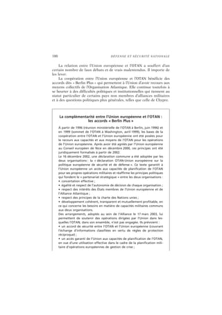 100 DÉFENSE ET SÉCURITÉ NATIONALE
La relation entre l’Union européenne et l’OTAN a souffert d’un
certain nombre de faux débats et de vrais malentendus. Il importe de
les lever.
La coopération entre l’Union européenne et l’OTAN bénéficie des
accords dits « Berlin Plus » qui permettent à l’Union d’avoir recours aux
moyens collectifs de l’Organisation Atlantique. Elle continue toutefois à
se heurter à des difficultés politiques et institutionnelles qui tiennent au
statut particulier de certains pays non membres d’alliances militaires
et à des questions politiques plus générales, telles que celle de Chypre.
La complémentarité entre l’Union européenne et l’OTAN :
les accords « Berlin Plus »
À partir de 1996 (réunion ministérielle de l’OTAN à Berlin, juin 1996) et
en 1999 (sommet de l’OTAN à Washington, avril 1999), les bases de la
coopération entre l’OTAN et l’Union européenne ont été posées pour
le recours aux capacités et aux moyens de l’OTAN pour les opérations
de l’Union européenne. Après avoir été agréés par l’Union européenne
au Conseil européen de Nice en décembre 2000, ces principes ont été
juridiquement formalisés à partir de 2002.
Le 16 décembre 2002, une déclaration commune a été adoptée par les
deux organisations : la « déclaration OTAN-Union européenne sur la
politique européenne de sécurité et de défense ». Ce texte garantit à
l’Union européenne un accès aux capacités de planification de l’OTAN
pour ses propres opérations militaires et réaffirme les principes politiques
qui fondent le « partenariat stratégique » entre les deux organisations :
• concertation effective ;
• égalité et respect de l’autonomie de décision de chaque organisation ;
• respect des intérêts des États membres de l’Union européenne et de
l’Alliance Atlantique ;
• respect des principes de la charte des Nations unies ;
• développement cohérent, transparent et mutuellement profitable, en
ce qui concerne les besoins en matière de capacités militaires communs
aux deux organisations.
Des arrangements, adoptés au sein de l’Alliance le 17 mars 2003, lui
permettent de soutenir des opérations dirigées par l’Union dans les-
quelles l’OTAN, dans son ensemble, n’est pas engagée. Ils prévoient :
• un accord de sécurité entre l’OTAN et l’Union européenne (couvrant
l’échange d’informations classifiées en vertu de règles de protection
réciproque) ;
• un accès garanti de l’Union aux capacités de planification de l’OTAN,
en vue d’une utilisation effective dans le cadre de la planification mili-
taire d’opérations européennes de gestion de crise ;
 