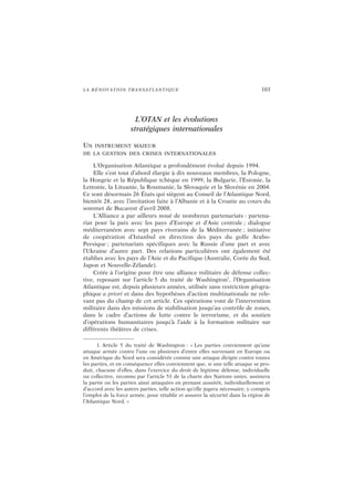 LA RÉNOVATION TRANSATLANTIQUE 103
L’OTAN et les évolutions
stratégiques internationales
UN INSTRUMENT MAJEUR
DE LA GESTION DES CRISES INTERNATIONALES
L’Organisation Atlantique a profondément évolué depuis 1994.
Elle s’est tout d’abord élargie à dix nouveaux membres, la Pologne,
la Hongrie et la République tchèque en 1999, la Bulgarie, l’Estonie, la
Lettonie, la Lituanie, la Roumanie, la Slovaquie et la Slovénie en 2004.
Ce sont désormais 26 États qui siègent au Conseil de l’Atlantique Nord,
bientôt 28, avec l’invitation faite à l’Albanie et à la Croatie au cours du
sommet de Bucarest d’avril 2008.
L’Alliance a par ailleurs noué de nombreux partenariats : partena-
riat pour la paix avec les pays d’Europe et d’Asie centrale ; dialogue
méditerranéen avec sept pays riverains de la Méditerranée ; initiative
de coopération d’Istanbul en direction des pays du golfe Arabo-
Persique ; partenariats spécifiques avec la Russie d’une part et avec
l’Ukraine d’autre part. Des relations particulières ont également été
établies avec les pays de l’Asie et du Pacifique (Australie, Corée du Sud,
Japon et Nouvelle-Zélande).
Créée à l’origine pour être une alliance militaire de défense collec-
tive, reposant sur l’article 5 du traité de Washington1
, l’Organisation
Atlantique est, depuis plusieurs années, utilisée sans restriction géogra-
phique a priori et dans des hypothèses d’action multinationale ne rele-
vant pas du champ de cet article. Ces opérations vont de l’intervention
militaire dans des missions de stabilisation jusqu’au contrôle de zones,
dans le cadre d’actions de lutte contre le terrorisme, et du soutien
d’opérations humanitaires jusqu’à l’aide à la formation militaire sur
différents théâtres de crises.
1. Article 5 du traité de Washington : « Les parties conviennent qu’une
attaque armée contre l’une ou plusieurs d’entre elles survenant en Europe ou
en Amérique du Nord sera considérée comme une attaque dirigée contre toutes
les parties, et en conséquence elles conviennent que, si une telle attaque se pro-
duit, chacune d’elles, dans l’exercice du droit de légitime défense, individuelle
ou collective, reconnu par l’article 51 de la charte des Nations unies, assistera
la partie ou les parties ainsi attaquées en prenant aussitôt, individuellement et
d’accord avec les autres parties, telle action qu’elle jugera nécessaire, y compris
l’emploi de la force armée, pour rétablir et assurer la sécurité dans la région de
l’Atlantique Nord. »
 