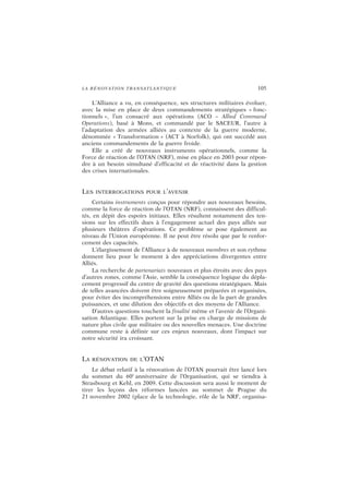 LA RÉNOVATION TRANSATLANTIQUE 105
L’Alliance a vu, en conséquence, ses structures militaires évoluer,
avec la mise en place de deux commandements stratégiques « fonc-
tionnels », l’un consacré aux opérations (ACO – Allied Command
Operations), basé à Mons, et commandé par le SACEUR, l’autre à
l’adaptation des armées alliées au contexte de la guerre moderne,
dénommée « Transformation » (ACT à Norfolk), qui ont succédé aux
anciens commandements de la guerre froide.
Elle a créé de nouveaux instruments opérationnels, comme la
Force de réaction de l’OTAN (NRF), mise en place en 2003 pour répon-
dre à un besoin simultané d’efficacité et de réactivité dans la gestion
des crises internationales.
LES INTERROGATIONS POUR L’AVENIR
Certains instruments conçus pour répondre aux nouveaux besoins,
comme la force de réaction de l’OTAN (NRF), connaissent des difficul-
tés, en dépit des espoirs initiaux. Elles résultent notamment des ten-
sions sur les effectifs dues à l’engagement actuel des pays alliés sur
plusieurs théâtres d’opérations. Ce problème se pose également au
niveau de l’Union européenne. Il ne peut être résolu que par le renfor-
cement des capacités.
L’élargissement de l’Alliance à de nouveaux membres et son rythme
donnent lieu pour le moment à des appréciations divergentes entre
Alliés.
La recherche de partenariats nouveaux et plus étroits avec des pays
d’autres zones, comme l’Asie, semble la conséquence logique du dépla-
cement progressif du centre de gravité des questions stratégiques. Mais
de telles avancées doivent être soigneusement préparées et organisées,
pour éviter des incompréhensions entre Alliés ou de la part de grandes
puissances, et une dilution des objectifs et des moyens de l’Alliance.
D’autres questions touchent la finalité même et l’avenir de l’Organi-
sation Atlantique. Elles portent sur la prise en charge de missions de
nature plus civile que militaire ou des nouvelles menaces. Une doctrine
commune reste à définir sur ces enjeux nouveaux, dont l’impact sur
notre sécurité ira croissant.
LA RÉNOVATION DE L’OTAN
Le débat relatif à la rénovation de l’OTAN pourrait être lancé lors
du sommet du 60e
anniversaire de l’Organisation, qui se tiendra à
Strasbourg et Kehl, en 2009. Cette discussion sera aussi le moment de
tirer les leçons des réformes lancées au sommet de Prague du
21 novembre 2002 (place de la technologie, rôle de la NRF, organisa-
 