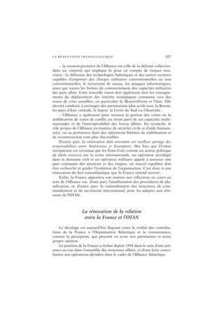 LA RÉNOVATION TRANSATLANTIQUE 107
– la mission première de l’Alliance est celle de la défense collective,
dans un contexte qui implique la prise en compte de risques nou-
veaux : la diffusion des technologies balistiques et des autres vecteurs
capables d’emporter des charges militaires conventionnelles ou non
conventionnelles, le terrorisme de masse, les attaques informatiques,
ainsi que toutes les formes de contournement des capacités militaires
des pays alliés. Cette nouvelle vision doit également tirer les enseigne-
ments du déplacement des intérêts stratégiques communs vers des
zones de crise sensibles, en particulier le Moyen-Orient et l’Asie. Elle
devrait conduire à envisager des partenariats plus actifs avec la Russie,
les pays d’Asie centrale, le Japon, la Corée du Sud ou l’Australie ;
– l’Alliance a également pour mission la gestion des crises ou la
stabilisation de zones de conflit, en tirant parti de ses capacités multi-
nationales et de l’interopérabilité des forces alliées. En revanche, le
rôle propre de l’Alliance en matière de sécurité civile et d’aide humani-
taire, ou sa pertinence dans des opérations limitées de stabilisation et
de reconstruction sont plus discutables.
D’autre part, la rénovation doit entraîner un meilleur partage des
responsabilités entre Américains et Européens. Dès lors que l’Union
européenne est reconnue par les États-Unis comme un acteur politique
de plein exercice sur la scène internationale, un opérateur privilégié
dans le domaine civil et un opérateur militaire appelé à assumer une
part croissante des missions et des risques, un nouvel équilibre doit
être recherché et guider l’évolution de l’organisation. C’est donc à une
rénovation du lien transatlantique que la France entend œuvrer.
Enfin, la France apportera son soutien aux réflexions en cours au
sein de l’Alliance sur, d’une part, l’amélioration des procédures de pla-
nification, et, d’autre part, la rationalisation des structures de com-
mandement et du secrétariat international, pour les adapter aux mis-
sions de l’OTAN.
La rénovation de la relation
entre la France et l’OTAN
Le décalage est aujourd’hui flagrant entre la réalité des contribu-
tions de la France à l’Organisation Atlantique et la connaissance,
comme la perception, que peuvent en avoir nos partenaires et notre
propre opinion.
La position de la France a évolué depuis 1994 dans le sens d’une pré-
sence accrue dans l’ensemble des structures alliées, et d’une forte contri-
bution aux opérations décidées dans le cadre de l’Alliance Atlantique.
 