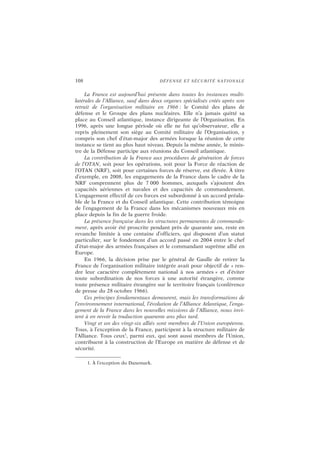 108 DÉFENSE ET SÉCURITÉ NATIONALE
La France est aujourd’hui présente dans toutes les instances multi-
latérales de l’Alliance, sauf dans deux organes spécialisés créés après son
retrait de l’organisation militaire en 1966 : le Comité des plans de
défense et le Groupe des plans nucléaires. Elle n’a jamais quitté sa
place au Conseil atlantique, instance dirigeante de l’Organisation. En
1996, après une longue période où elle ne fut qu’observateur, elle a
repris pleinement son siège au Comité militaire de l’Organisation, y
compris son chef d’état-major des armées lorsque la réunion de cette
instance se tient au plus haut niveau. Depuis la même année, le minis-
tre de la Défense participe aux réunions du Conseil atlantique.
La contribution de la France aux procédures de génération de forces
de l’OTAN, soit pour les opérations, soit pour la Force de réaction de
l’OTAN (NRF), soit pour certaines forces de réserve, est élevée. À titre
d’exemple, en 2008, les engagements de la France dans le cadre de la
NRF comprennent plus de 7 000 hommes, auxquels s’ajoutent des
capacités aériennes et navales et des capacités de commandement.
L’engagement effectif de ces forces est subordonné à un accord préala-
ble de la France et du Conseil atlantique. Cette contribution témoigne
de l’engagement de la France dans les mécanismes nouveaux mis en
place depuis la fin de la guerre froide.
La présence française dans les structures permanentes de commande-
ment, après avoir été proscrite pendant près de quarante ans, reste en
revanche limitée à une centaine d’officiers, qui disposent d’un statut
particulier, sur le fondement d’un accord passé en 2004 entre le chef
d’état-major des armées françaises et le commandant suprême allié en
Europe.
En 1966, la décision prise par le général de Gaulle de retirer la
France de l’organisation militaire intégrée avait pour objectif de « ren-
dre leur caractère complètement national à nos armées » et d’éviter
toute subordination de nos forces à une autorité étrangère, comme
toute présence militaire étrangère sur le territoire français (conférence
de presse du 28 octobre 1966).
Ces principes fondamentaux demeurent, mais les transformations de
l’environnement international, l’évolution de l’Alliance Atlantique, l’enga-
gement de la France dans les nouvelles missions de l’Alliance, nous invi-
tent à en revoir la traduction quarante ans plus tard.
Vingt et un des vingt-six alliés sont membres de l’Union européenne.
Tous, à l’exception de la France, participent à la structure militaire de
l’Alliance. Tous ceux1
, parmi eux, qui sont aussi membres de l’Union,
contribuent à la construction de l’Europe en matière de défense et de
sécurité.
1. À l’exception du Danemark.
 