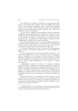 110 DÉFENSE ET SÉCURITÉ NATIONALE
Il est difficile de continuer à proclamer la nécessité d’une diffé-
rence de nature dans notre position vis-à-vis de l’OTAN, alors même
qu’avec nos partenaires européens nous reconnaissons l’Alliance
comme une clé de notre sécurité commune, et que nous voulons faire
partager notre conception d’une Union européenne unie et efficace en
matière de sécurité et de défense.
Les enceintes de coopération transatlantique traitant de questions
stratégiques, dans lesquelles nous ne siégeons pas, comme le Comité
des plans de défense, fonctionnent par consensus et n’entament en rien
la souveraineté nationale. La participation au groupe des plans
nucléaires pose un problème de nature différente compte tenu de
l’indépendance complète de nos moyens nucléaires.
Notre distance particulière avec la structure militaire apparaît peu
cohérente à nos partenaires : nous y sommes présents à plus d’un titre,
avec des statuts et des budgets sur mesure, et nous ne cessons de
contribuer aux opérations avec des moyens très importants.
Un nouveau rapprochement avec la structure de commandement
devra respecter les principes fondamentaux de notre politique de
défense.
La liberté d’appréciation des autorités politiques françaises : une
pleine participation de la France n’implique aucune automaticité
dans la contribution de notre pays aux interventions de l’OTAN.
L’Alliance Atlantique est une alliance de nations souveraines, où les
décisions politiques se prennent par consensus. La France conservera
donc sa liberté totale d’appréciation et de décision, en toutes
circonstances.
L’indépendance nucléaire de la France : les capacités nucléaires
comme la stratégie de dissuasion françaises restent hors du cadre de
l’OTAN. La France considère que la déclaration d’Ottawa de 1974 et le
Concept stratégique de 1999, qui reconnaissent la contribution de ses
forces et de celles du Royaume-Uni à la capacité de dissuasion de
l’Alliance1
, continuent d’être les seules références pour ce qui concerne
les relations entre sa force de dissuasion et la doctrine nucléaire de
l’OTAN.
La liberté de décision sur l’engagement des forces françaises. Aucune
force française ne sera placée en permanence sous le commandement de
l’OTAN en temps de paix. En fonction de ses intérêts de sécurité et de
ses besoins, la France gardera la maîtrise totale de l’utilisation de ses
capacités d’intervention extérieure.
1. Selon les termes de cette déclaration, les forces nucléaires de la France
et du Royaume-Uni sont « en mesure de jouer un rôle dissuasif propre contri-
buant au renforcement global de la dissuasion de l’Alliance ».
 