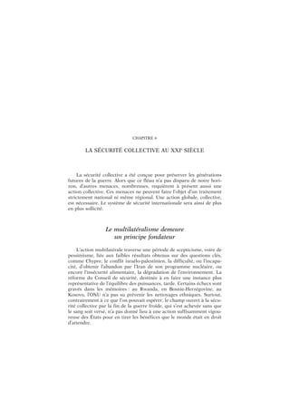 CHAPITRE 6
LA SÉCURITÉ COLLECTIVE AU XXIe
SIÈCLE
La sécurité collective a été conçue pour préserver les générations
futures de la guerre. Alors que ce fléau n’a pas disparu de notre hori-
zon, d’autres menaces, nombreuses, requièrent à présent aussi une
action collective. Ces menaces ne peuvent faire l’objet d’un traitement
strictement national ni même régional. Une action globale, collective,
est nécessaire. Le système de sécurité internationale sera ainsi de plus
en plus sollicité.
Le multilatéralisme demeure
un principe fondateur
L’action multilatérale traverse une période de scepticisme, voire de
pessimisme, liée aux faibles résultats obtenus sur des questions clés,
comme Chypre, le conflit israélo-palestinien, la difficulté, ou l’incapa-
cité, d’obtenir l’abandon par l’Iran de son programme nucléaire, ou
encore l’insécurité alimentaire, la dégradation de l’environnement. La
réforme du Conseil de sécurité, destinée à en faire une instance plus
représentative de l’équilibre des puissances, tarde. Certains échecs sont
gravés dans les mémoires : au Rwanda, en Bosnie-Herzégovine, au
Kosovo, l’ONU n’a pas su prévenir les nettoyages ethniques. Surtout,
contrairement à ce que l’on pouvait espérer, le champ ouvert à la sécu-
rité collective par la fin de la guerre froide, qui s’est achevée sans que
le sang soit versé, n’a pas donné lieu à une action suffisamment vigou-
reuse des États pour en tirer les bénéfices que le monde était en droit
d’attendre.
 