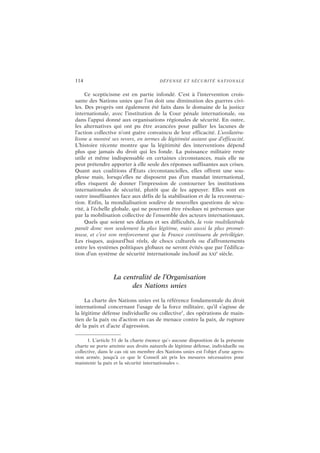 114 DÉFENSE ET SÉCURITÉ NATIONALE
Ce scepticisme est en partie infondé. C’est à l’intervention crois-
sante des Nations unies que l’on doit une diminution des guerres civi-
les. Des progrès ont également été faits dans le domaine de la justice
internationale, avec l’institution de la Cour pénale internationale, ou
dans l’appui donné aux organisations régionales de sécurité. En outre,
les alternatives qui ont pu être avancées pour pallier les lacunes de
l’action collective n’ont guère convaincu de leur efficacité. L’unilatéra-
lisme a montré ses revers, en termes de légitimité autant que d’efficacité.
L’histoire récente montre que la légitimité des interventions dépend
plus que jamais du droit qui les fonde. La puissance militaire reste
utile et même indispensable en certaines circonstances, mais elle ne
peut prétendre apporter à elle seule des réponses suffisantes aux crises.
Quant aux coalitions d’États circonstancielles, elles offrent une sou-
plesse mais, lorsqu’elles ne disposent pas d’un mandat international,
elles risquent de donner l’impression de contourner les institutions
internationales de sécurité, plutôt que de les appuyer. Elles sont en
outre insuffisantes face aux défis de la stabilisation et de la reconstruc-
tion. Enfin, la mondialisation soulève de nouvelles questions de sécu-
rité, à l’échelle globale, qui ne pourront être résolues ni prévenues que
par la mobilisation collective de l’ensemble des acteurs internationaux.
Quels que soient ses défauts et ses difficultés, la voie multilatérale
paraît donc non seulement la plus légitime, mais aussi la plus promet-
teuse, et c’est son renforcement que la France continuera de privilégier.
Les risques, aujourd’hui réels, de chocs culturels ou d’affrontements
entre les systèmes politiques globaux ne seront évités que par l’édifica-
tion d’un système de sécurité internationale inclusif au XXI
e
siècle.
La centralité de l’Organisation
des Nations unies
La charte des Nations unies est la référence fondamentale du droit
international concernant l’usage de la force militaire, qu’il s’agisse de
la légitime défense individuelle ou collective1
, des opérations de main-
tien de la paix ou d’action en cas de menace contre la paix, de rupture
de la paix et d’acte d’agression.
1. L’article 51 de la charte énonce qu’« aucune disposition de la présente
charte ne porte atteinte aux droits naturels de légitime défense, individuelle ou
collective, dans le cas où un membre des Nations unies est l’objet d’une agres-
sion armée, jusqu’à ce que le Conseil ait pris les mesures nécessaires pour
maintenir la paix et la sécurité internationales ».
 