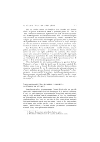 LA SÉCURITÉ COLLECTIVE AU XXIe
SIÈCLE 115
Peu de conflits armés ont bénéficié d’un mandat des Nations
unies : la guerre de Corée en 1950, la première guerre du Golfe en
1991, l’opération militaire en Afghanistan en 2001, à la suite des atten-
tats du 11 Septembre de cette même année. Mais l’incertitude qui pèse
sur l’évolution des relations internationales, comme l’importance des
dangers qui les menacent, plaident plus que jamais pour la pertinence
et la prééminence de la charte. Dans un monde où le risque principal
est celui du désordre et de l’absence de règles, voire de l’anarchie, l’auto-
risation du Conseil de sécurité pour le recours à la force doit être la règle.
Les évolutions de la conflictualité – conflits internes, acteurs
privés, asymétrie, terrorisme – ne doivent pas être le prétexte d’une
remise en cause des règles collectives. Au contraire, elles rendent
encore plus nécessaires l’existence et le respect d’un cadre légal agréé,
qu’il s’agisse de la protection des civils, du traitement des prisonniers,
de l’interdiction de la torture, ou encore de la répression des crimes de
guerre et de la protection des populations civiles.
Outre la légalité des interventions militaires, la question de leur
légitimité a d’ores et déjà été posée par le secrétaire général des
Nations unies et par le Conseil de sécurité lui-même. Cette évolution
concerne notamment les cas de « génocide, de nettoyage ethnique ou
d’autres violations graves du droit international humanitaire1
», face
auxquels « la responsabilité de protéger » incombe, en dernier ressort, à
la communauté internationale. Elle concerne aussi les cas de « mena-
ces à la paix et à la sécurité internationales causées par des actes
terroristes2
».
LA RESPONSABILITÉ DES MEMBRES PERMANENTS
DU CONSEIL DE SÉCURITÉ
Les cinq membres permanents du Conseil de sécurité ont un rôle
particulier à jouer dans le bon fonctionnement de la sécurité collective.
C’est à eux qu’il appartient au premier chef de prévenir les crises plutôt
que de réagir après qu’elles se sont produites. C’est à eux, notamment,
qu’il incombe de réduire les divisions entre les adversaires quand des
conflits éclatent. Et c’est à eux, surtout, de faire en sorte que les hosti-
lités ne franchissent pas le seuil nucléaire. Ce sont là des responsabili-
tés d’autant plus lourdes que les crises et les facteurs de risques ten-
dent à s’interconnecter. La France, en tant que membre permanent du
Conseil, doit y jouer pleinement son rôle.
1. Rapport du secrétaire général des Nations unies.
2. Résolution 1368 du Conseil de sécurité des Nations unies.
 