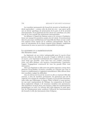116 DÉFENSE ET SÉCURITÉ NATIONALE
Les membres permanents du Conseil de sécurité ne bénéficient de
droits particuliers – comme celui du droit de veto – que parce qu’ils
ont un devoir spécifique de préservation de la paix et de la sécurité
internationales. Il est également de leur devoir de contribuer à la solu-
tion de la crise actuelle des institutions internationales.
La défiance à l’égard des Nations unies et le recours à l’unilatéra-
lisme ont marqué les premières années du XXI
e
siècle. L’investissement
dans les processus multilatéraux de l’ensemble des États est une condi-
tion majeure d’une reprise de la confiance internationale. Faute de
quoi, les mécanismes de la charte risquent d’être bloqués, empêchant
notamment la mise en œuvre de la responsabilité de protéger.
LA LÉGITIMITÉ ET LA REPRÉSENTATIVITÉ
DES NATIONS UNIES
La légitimité est un critère indispensable pour le succès d’une
gestion collective des défis de sécurité. Fragile et difficile à mettre
en œuvre, cette légitimité multilatérale doit s’appuyer sur un accord
aussi large que possible : pour faire face aux conflits contempo-
rains, aux défis globaux, aux menaces transnationales, l’agrément,
l’appui, l’engagement constructif de tous les grands États sont
nécessaires.
Alors que légitimité et efficacité sont parfois opposées comme deux
éléments inconciliables, la France considère au contraire que l’une et
l’autre se conditionnent et s’appuient mutuellement. Elles doivent donc
être conciliées, malgré les difficultés.
Ainsi la réforme du Conseil de sécurité est-elle un impératif. Elle doit
associer, à titre de membres permanents, les puissances qui ont la
capacité et la volonté de contribuer à la paix et à la sécurité internatio-
nales telles que l’Allemagne, le Japon, l’Inde, le Brésil, et aussi permet-
tre une juste représentation de l’Afrique. La composition du Conseil
devra également s’élargir à de nouveaux membres non permanents,
afin d’améliorer la façon dont cette instance reflète les transformations
géopolitiques en cours. La réforme doit enfin dépasser la seule ques-
tion de l’élargissement pour améliorer l’efficacité du fonctionnement
du Conseil et celle des instruments dont il dispose.
 