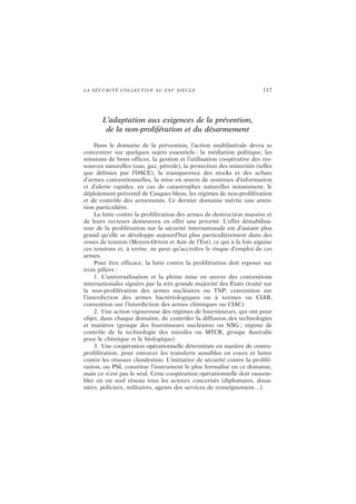 LA SÉCURITÉ COLLECTIVE AU XXIe
SIÈCLE 117
L’adaptation aux exigences de la prévention,
de la non-prolifération et du désarmement
Dans le domaine de la prévention, l’action multilatérale devra se
concentrer sur quelques sujets essentiels : la médiation politique, les
missions de bons offices, la gestion et l’utilisation coopérative des res-
sources naturelles (eau, gaz, pétrole), la protection des minorités (telles
que définies par l’OSCE), la transparence des stocks et des achats
d’armes conventionnelles, la mise en œuvre de systèmes d’information
et d’alerte rapides, en cas de catastrophes naturelles notamment, le
déploiement préventif de Casques bleus, les régimes de non-prolifération
et de contrôle des armements. Ce dernier domaine mérite une atten-
tion particulière.
La lutte contre la prolifération des armes de destruction massive et
de leurs vecteurs demeurera en effet une priorité. L’effet déstabilisa-
teur de la prolifération sur la sécurité internationale est d’autant plus
grand qu’elle se développe aujourd’hui plus particulièrement dans des
zones de tension (Moyen-Orient et Asie de l’Est), ce qui à la fois aiguise
ces tensions et, à terme, ne peut qu’accroître le risque d’emploi de ces
armes.
Pour être efficace, la lutte contre la prolifération doit reposer sur
trois piliers :
1. L’universalisation et la pleine mise en œuvre des conventions
internationales signées par la très grande majorité des États (traité sur
la non-prolifération des armes nucléaires ou TNP, convention sur
l’interdiction des armes bactériologiques ou à toxines ou CIAB,
convention sur l’interdiction des armes chimiques ou CIAC).
2. Une action vigoureuse des régimes de fournisseurs, qui ont pour
objet, dans chaque domaine, de contrôler la diffusion des technologies
et matières (groupe des fournisseurs nucléaires ou NSG ; régime de
contrôle de la technologie des missiles ou MTCR, groupe Australie
pour le chimique et le biologique).
3. Une coopération opérationnelle déterminée en matière de contre-
prolifération, pour entraver les transferts sensibles en cours et lutter
contre les réseaux clandestins. L’initiative de sécurité contre la prolifé-
ration, ou PSI, constitue l’instrument le plus formalisé en ce domaine,
mais ce n’est pas le seul. Cette coopération opérationnelle doit rassem-
bler en un seul réseau tous les acteurs concernés (diplomates, doua-
niers, policiers, militaires, agents des services de renseignement…).
 
