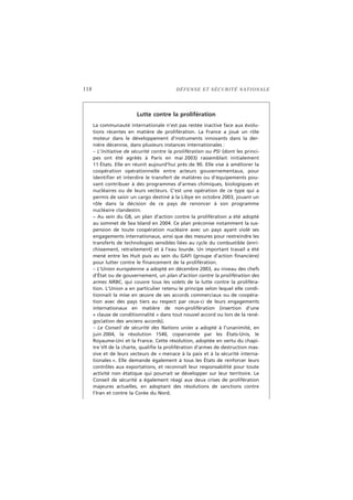 118 DÉFENSE ET SÉCURITÉ NATIONALE
Lutte contre la prolifération
La communauté internationale n’est pas restée inactive face aux évolu-
tions récentes en matière de prolifération. La France a joué un rôle
moteur dans le développement d’instruments innovants dans la der-
nière décennie, dans plusieurs instances internationales :
– L’initiative de sécurité contre la prolifération ou PSI (dont les princi-
pes ont été agréés à Paris en mai 2003) rassemblait initialement
11 États. Elle en réunit aujourd’hui près de 90. Elle vise à améliorer la
coopération opérationnelle entre acteurs gouvernementaux, pour
identifier et interdire le transfert de matières ou d’équipements pou-
vant contribuer à des programmes d’armes chimiques, biologiques et
nucléaires ou de leurs vecteurs. C’est une opération de ce type qui a
permis de saisir un cargo destiné à la Libye en octobre 2003, jouant un
rôle dans la décision de ce pays de renoncer à son programme
nucléaire clandestin.
– Au sein du G8, un plan d’action contre la prolifération a été adopté
au sommet de Sea Island en 2004. Ce plan préconise notamment la sus-
pension de toute coopération nucléaire avec un pays ayant violé ses
engagements internationaux, ainsi que des mesures pour restreindre les
transferts de technologies sensibles liées au cycle du combustible (enri-
chissement, retraitement) et à l’eau lourde. Un important travail a été
mené entre les Huit puis au sein du GAFI (groupe d’action financière)
pour lutter contre le financement de la prolifération.
– L’Union européenne a adopté en décembre 2003, au niveau des chefs
d’État ou de gouvernement, un plan d’action contre la prolifération des
armes NRBC, qui couvre tous les volets de la lutte contre la proliféra-
tion. L’Union a en particulier retenu le principe selon lequel elle condi-
tionnait la mise en œuvre de ses accords commerciaux ou de coopéra-
tion avec des pays tiers au respect par ceux-ci de leurs engagements
internationaux en matière de non-prolifération (insertion d’une
« clause de conditionnalité » dans tout nouvel accord ou lors de la rené-
gociation des anciens accords).
– Le Conseil de sécurité des Nations unies a adopté à l’unanimité, en
juin 2004, la résolution 1540, coparrainée par les États-Unis, le
Royaume-Uni et la France. Cette résolution, adoptée en vertu du chapi-
tre VII de la charte, qualifie la prolifération d’armes de destruction mas-
sive et de leurs vecteurs de « menace à la paix et à la sécurité interna-
tionales ». Elle demande également à tous les États de renforcer leurs
contrôles aux exportations, et reconnaît leur responsabilité pour toute
activité non étatique qui pourrait se développer sur leur territoire. Le
Conseil de sécurité a également réagi aux deux crises de prolifération
majeures actuelles, en adoptant des résolutions de sanctions contre
l’Iran et contre la Corée du Nord.
 