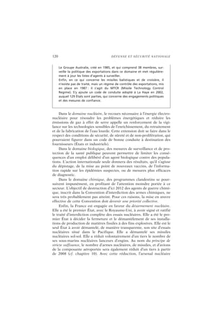 120 DÉFENSE ET SÉCURITÉ NATIONALE
Dans le domaine nucléaire, le recours nécessaire à l’énergie électro-
nucléaire pour résoudre les problèmes énergétiques et réduire les
émissions de gaz à effet de serre appelle un renforcement de la vigi-
lance sur les technologies sensibles de l’enrichissement, du retraitement
et de la fabrication de l’eau lourde. Cette extension doit se faire dans le
respect des conditions de sécurité, de sûreté et de non-prolifération, qui
pourraient figurer dans un code de bonne conduite à destination des
fournisseurs (États et industriels).
Dans le domaine biologique, des mesures de surveillance et de pro-
tection de la santé publique peuvent permettre de limiter les consé-
quences d’un emploi délibéré d’un agent biologique contre des popula-
tions. L’action internationale seule donnera des résultats, qu’il s’agisse
du dépistage, de la mise au point de nouveaux vaccins, de l’informa-
tion rapide sur les épidémies suspectes, ou de mesures plus efficaces
de diagnostic.
Dans le domaine chimique, des programmes clandestins se pour-
suivent impunément, en profitant de l’attention moindre portée à ce
secteur. L’objectif de destruction d’ici 2012 des agents de guerre chimi-
que, inscrit dans la Convention d’interdiction des armes chimiques, ne
sera très probablement pas atteint. Pour ces raisons, la mise en œuvre
effective de cette Convention doit devenir une priorité collective.
Enfin, la France est engagée en faveur du désarmement nucléaire.
Elle a été le premier État, avec le Royaume-Uni, à avoir signé et ratifié
le traité d’interdiction complète des essais nucléaires. Elle a été le pre-
mier État à décider la fermeture et le démantèlement de ses installa-
tions de production de matières fissiles à des fins explosives. Elle est le
seul État à avoir démantelé, de manière transparente, son site d’essais
nucléaires situé dans le Pacifique. Elle a démantelé ses missiles
nucléaires sol-sol. Elle a réduit volontairement d’un tiers le nombre de
ses sous-marins nucléaires lanceurs d’engins. Au nom du principe de
stricte suffisance, le nombre d’armes nucléaires, de missiles, et d’avions
de la composante aéroportée sera également réduit d’un tiers à partir
de 2008 (cf. chapitre 10). Avec cette réduction, l’arsenal nucléaire
Le Groupe Australie, créé en 1985, et qui comprend 38 membres, sur-
veille la politique des exportations dans ce domaine et met régulière-
ment à jour les listes d’agents à surveiller.
Enfin, en ce qui concerne les missiles balistiques et de croisière, il
n’existe pas de traité, mais un régime de contrôle des exportations, mis
en place en 1987 : il s’agit du MTCR (Missile Technology Control
Regime). S’y ajoute un code de conduite adopté à La Haye en 2002,
auquel 129 États sont parties, qui concerne des engagements politiques
et des mesures de confiance.
 