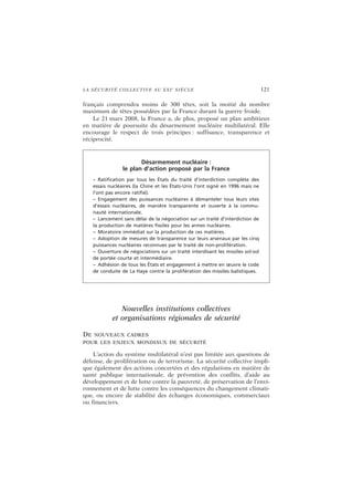LA SÉCURITÉ COLLECTIVE AU XXIe
SIÈCLE 121
français comprendra moins de 300 têtes, soit la moitié du nombre
maximum de têtes possédées par la France durant la guerre froide.
Le 21 mars 2008, la France a, de plus, proposé un plan ambitieux
en matière de poursuite du désarmement nucléaire multilatéral. Elle
encourage le respect de trois principes : suffisance, transparence et
réciprocité.
Nouvelles institutions collectives
et organisations régionales de sécurité
DE NOUVEAUX CADRES
POUR LES ENJEUX MONDIAUX DE SÉCURITÉ
L’action du système multilatéral n’est pas limitée aux questions de
défense, de prolifération ou de terrorisme. La sécurité collective impli-
que également des actions concertées et des régulations en matière de
santé publique internationale, de prévention des conflits, d’aide au
développement et de lutte contre la pauvreté, de préservation de l’envi-
ronnement et de lutte contre les conséquences du changement climati-
que, ou encore de stabilité des échanges économiques, commerciaux
ou financiers.
Désarmement nucléaire :
le plan d’action proposé par la France
– Ratification par tous les États du traité d’interdiction complète des
essais nucléaires (la Chine et les États-Unis l’ont signé en 1996 mais ne
l’ont pas encore ratifié).
– Engagement des puissances nucléaires à démanteler tous leurs sites
d’essais nucléaires, de manière transparente et ouverte à la commu-
nauté internationale.
– Lancement sans délai de la négociation sur un traité d’interdiction de
la production de matières fissiles pour les armes nucléaires.
– Moratoire immédiat sur la production de ces matières.
– Adoption de mesures de transparence sur leurs arsenaux par les cinq
puissances nucléaires reconnues par le traité de non-prolifération.
– Ouverture de négociations sur un traité interdisant les missiles sol-sol
de portée courte et intermédiaire.
– Adhésion de tous les États et engagement à mettre en œuvre le code
de conduite de La Haye contre la prolifération des missiles balistiques.
 