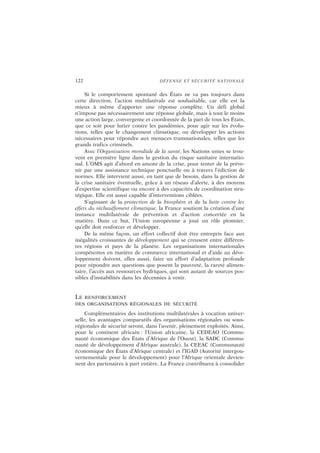 122 DÉFENSE ET SÉCURITÉ NATIONALE
Si le comportement spontané des États ne va pas toujours dans
cette direction, l’action multilatérale est souhaitable, car elle est la
mieux à même d’apporter une réponse complète. Un défi global
n’impose pas nécessairement une réponse globale, mais à tout le moins
une action large, convergente et coordonnée de la part de tous les États,
que ce soit pour lutter contre les pandémies, pour agir sur les évolu-
tions, telles que le changement climatique, ou développer les actions
nécessaires pour répondre aux menaces transnationales, telles que les
grands trafics criminels.
Avec l’Organisation mondiale de la santé, les Nations unies se trou-
vent en première ligne dans la gestion du risque sanitaire internatio-
nal. L’OMS agit d’abord en amont de la crise, pour tenter de la préve-
nir par une assistance technique ponctuelle ou à travers l’édiction de
normes. Elle intervient aussi, en tant que de besoin, dans la gestion de
la crise sanitaire éventuelle, grâce à un réseau d’alerte, à des moyens
d’expertise scientifique ou encore à des capacités de coordination stra-
tégique. Elle est aussi capable d’interventions ciblées.
S’agissant de la protection de la biosphère et de la lutte contre les
effets du réchauffement climatique, la France soutient la création d’une
instance multilatérale de prévention et d’action concertée en la
matière. Dans ce but, l’Union européenne a joué un rôle pionnier,
qu’elle doit renforcer et développer.
De la même façon, un effort collectif doit être entrepris face aux
inégalités croissantes de développement qui se creusent entre différen-
tes régions et pays de la planète. Les organisations internationales
compétentes en matière de commerce international et d’aide au déve-
loppement doivent, elles aussi, faire un effort d’adaptation profonde
pour répondre aux questions que posent la pauvreté, la rareté alimen-
taire, l’accès aux ressources hydriques, qui sont autant de sources pos-
sibles d’instabilités dans les décennies à venir.
LE RENFORCEMENT
DES ORGANISATIONS RÉGIONALES DE SÉCURITÉ
Complémentaires des institutions multilatérales à vocation univer-
selle, les avantages comparatifs des organisations régionales ou sous-
régionales de sécurité seront, dans l’avenir, pleinement exploités. Ainsi,
pour le continent africain : l’Union africaine, la CEDEAO (Commu-
nauté économique des États d’Afrique de l’Ouest), la SADC (Commu-
nauté de développement d’Afrique australe), la CEEAC (Communauté
économique des États d’Afrique centrale) et l’IGAD (Autorité intergou-
vernementale pour le développement) pour l’Afrique orientale devien-
nent des partenaires à part entière. La France contribuera à consolider
 