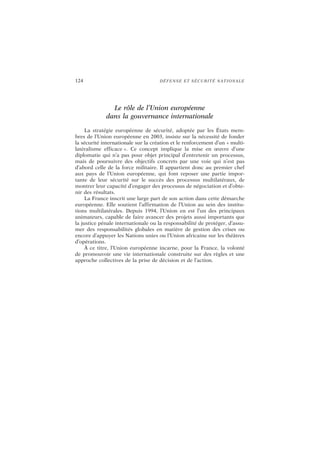 124 DÉFENSE ET SÉCURITÉ NATIONALE
Le rôle de l’Union européenne
dans la gouvernance internationale
La stratégie européenne de sécurité, adoptée par les États mem-
bres de l’Union européenne en 2003, insiste sur la nécessité de fonder
la sécurité internationale sur la création et le renforcement d’un « multi-
latéralisme efficace ». Ce concept implique la mise en œuvre d’une
diplomatie qui n’a pas pour objet principal d’entretenir un processus,
mais de poursuivre des objectifs concrets par une voie qui n’est pas
d’abord celle de la force militaire. Il appartient donc au premier chef
aux pays de l’Union européenne, qui font reposer une partie impor-
tante de leur sécurité sur le succès des processus multilatéraux, de
montrer leur capacité d’engager des processus de négociation et d’obte-
nir des résultats.
La France inscrit une large part de son action dans cette démarche
européenne. Elle soutient l’affirmation de l’Union au sein des institu-
tions multilatérales. Depuis 1994, l’Union en est l’un des principaux
animateurs, capable de faire avancer des projets aussi importants que
la justice pénale internationale ou la responsabilité de protéger, d’assu-
mer des responsabilités globales en matière de gestion des crises ou
encore d’appuyer les Nations unies ou l’Union africaine sur les théâtres
d’opérations.
À ce titre, l’Union européenne incarne, pour la France, la volonté
de promouvoir une vie internationale construite sur des règles et une
approche collectives de la prise de décision et de l’action.
 