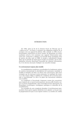 INTRODUCTION
En 1994, après la fin de la division forcée de l’Europe par le
« rideau de fer », la France a entrepris une adaptation majeure de sa
stratégie et de son appareil de défense. Elle a décidé, en 1996, de pro-
fessionnaliser entièrement ses forces armées, de démanteler ses armes
nucléaires sol-sol et de constituer une capacité d’intervention exté-
rieure (de « projection ») adaptée à la nouvelle donne stratégique. Près
de quinze ans plus tard, en 2008, le monde a radicalement changé.
Alors que la période de l’après-guerre froide est terminée, que la mon-
dialisation structure désormais l’ensemble des relations internationa-
les, il est devenu nécessaire d’adopter une nouvelle stratégie.
Un environnement toujours plus instable
La mondialisation transforme en profondeur les fondements mêmes
du système international. La distribution de la puissance mondiale se
modifie au bénéfice de l’Asie. Les États sont concurrencés, dans leurs
stratégies, par de nouveaux acteurs puissants. La typologie des mena-
ces et des risques oblige à redéfinir les conditions de la sécurité natio-
nale et internationale. Le rôle et la place des instruments militaires
sont modifiés.
La complexité et l’incertitude s’imposent comme des caractéristi-
ques majeures de ce nouvel environnement. Aucune grille d’analyse uni-
que ne permet d’appréhender, dans l’ensemble de leurs dimensions, les
dynamiques économiques, stratégiques, politiques et culturelles de la
mondialisation.
Les exemples de cette complexité abondent. L’enrichissement spec-
taculaire d’une partie naguère déshéritée de la planète va de pair avec
la paupérisation de pays ou de régions entières. Le nombre de conflits
 